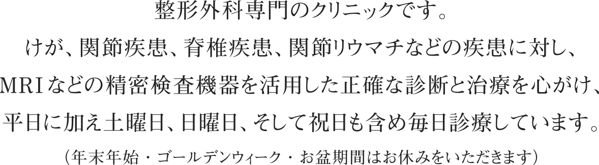 整形外科専門のクリニックです。けが、関節疾患、脊椎疾患、関節リウマチなどの疾患に対し、MRIなどの精密検査機器を活用した正確な診断と治療を心がけ、平日に加え土曜日、日曜日、そして祝日も含め毎日診療しています。（年末年始・ゴールデンウィーク・お盆期間はお休みをいただきます）